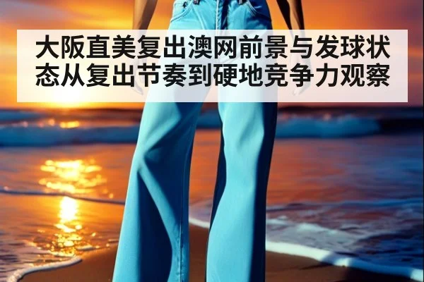大阪直美复出澳网前景与发球状态从复出节奏到硬地竞争力观察
